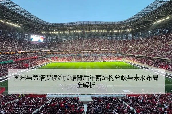 国米与劳塔罗续约拉锯背后年薪结构分歧与未来布局全解析