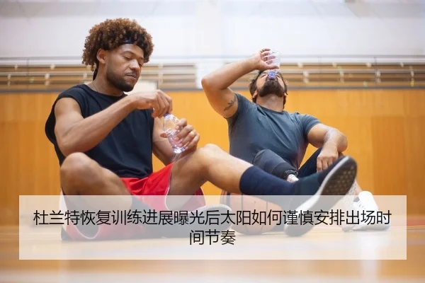 杜兰特恢复训练进展曝光后太阳如何谨慎安排出场时间节奏