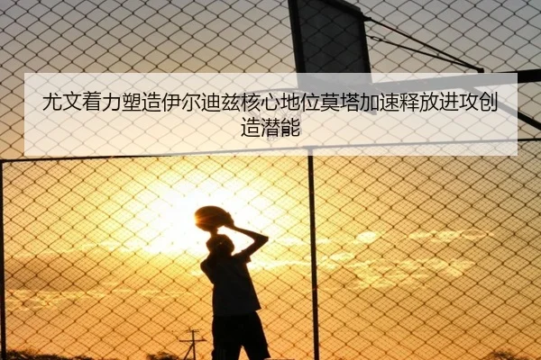 尤文着力塑造伊尔迪兹核心地位莫塔加速释放进攻创造潜能